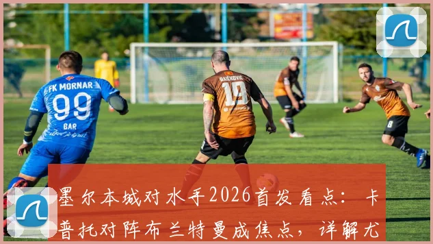 墨尔本城对水手2026首发看点：卡普托对阵布兰特曼成焦点，详解尤尼斯停赛影响与诺尔替补角色