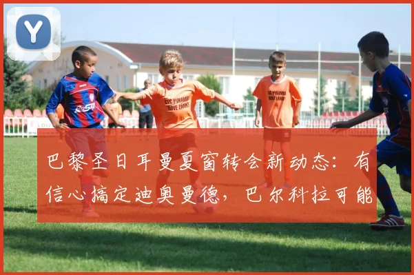 巴黎圣日耳曼夏窗转会新动态:有信心搞定迪奥曼德,巴尔科拉可能成为牺牲品