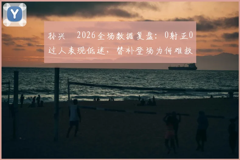 孙兴慜2026全场数据复盘：0射正0过人表现低迷，替补登场为何难救主？深度解析状态下滑原因