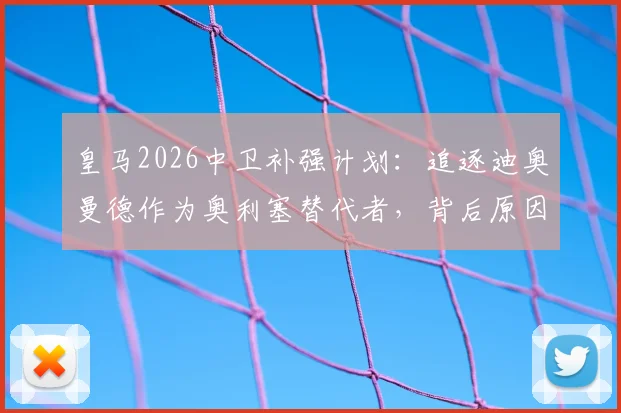 皇马2026中卫补强计划:追逐迪奥曼德作为奥利塞替代者,背后原因与潜在人选解析