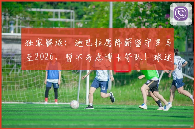 独家解读：迪巴拉愿降薪留守罗马至2026，暂不考虑博卡等队！球迷关心续约进展几何？
