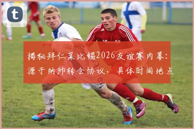 揭秘拜仁莱比锡2026友谊赛内幕:源于纳帅转会协议,具体时间地点与补偿条款全解析