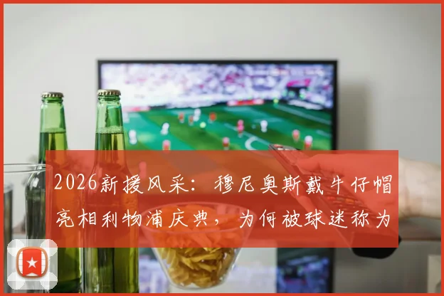 2026新援风采：穆尼奥斯戴牛仔帽亮相利物浦庆典，为何被球迷称为“开心果”？