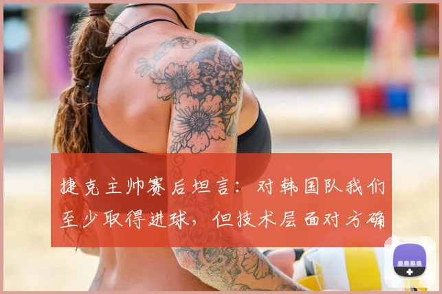 捷克主帅赛后坦言：对韩国队我们至少取得进球，但技术层面对方确实更出色 _ 2026世预赛深度点评