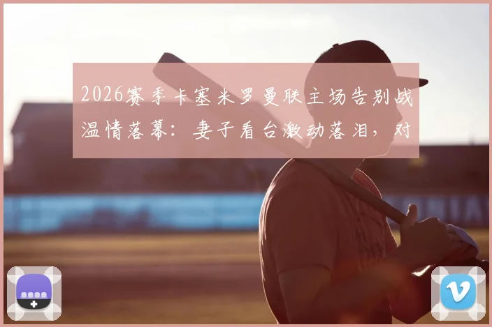 2026赛季卡塞米罗曼联主场告别战温情落幕：妻子看台激动落泪，对手家属暖心安慰展现足坛人情味