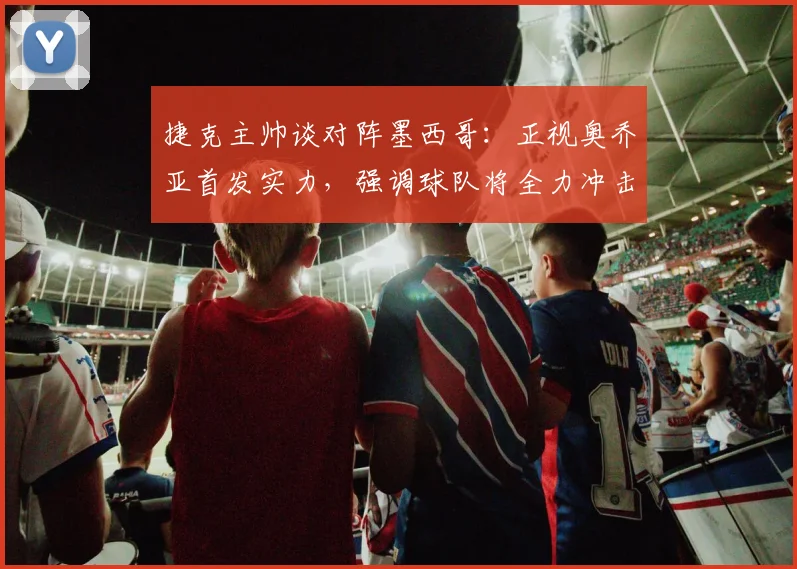 捷克主帅谈对阵墨西哥:正视奥乔亚首发实力,强调球队将全力冲击2026出线名额