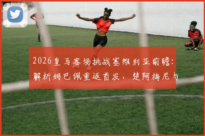 2026皇马客场挑战塞维利亚前瞻:解析姆巴佩重返首发、楚阿梅尼与卡瓦哈尔关键作用