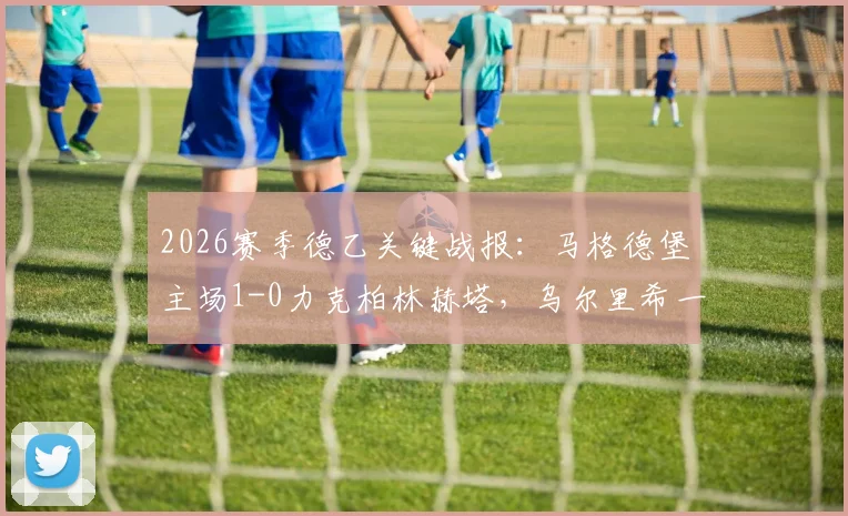 2026赛季德乙关键战报:马格德堡主场1-0力克柏林赫塔,乌尔里希一击制胜,赛后深入解读两队赛季走势