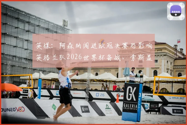 英媒:阿森纳闯进欧冠决赛恐影响英格兰队2026世界杯备战,索斯盖特如何应对两线作战难题?