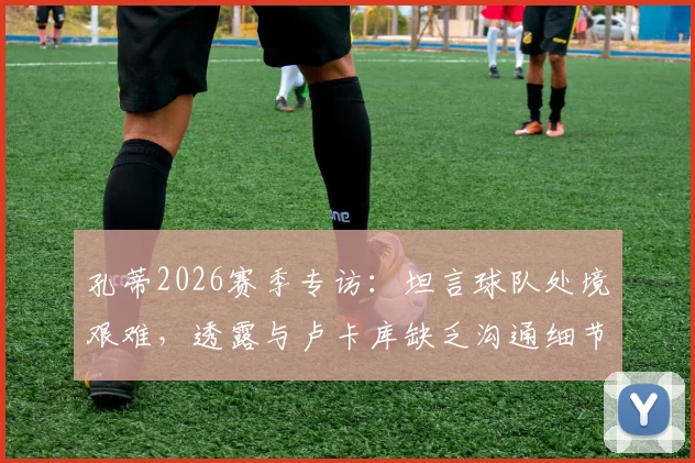 孔蒂2026赛季专访:坦言球队处境艰难,透露与卢卡库缺乏沟通细节