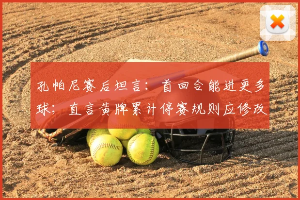 孔帕尼赛后坦言：首回合能进更多球；直言黄牌累计停赛规则应修改，点出赛事公平性关键