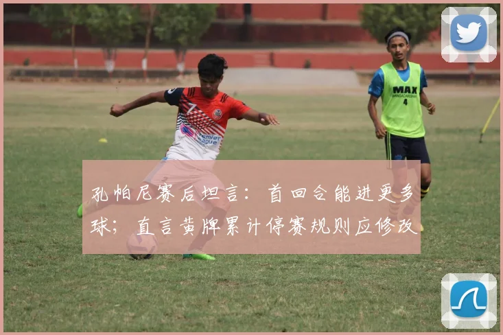 孔帕尼赛后坦言:首回合能进更多球;直言黄牌累计停赛规则应修改,点出赛事公平性关键
