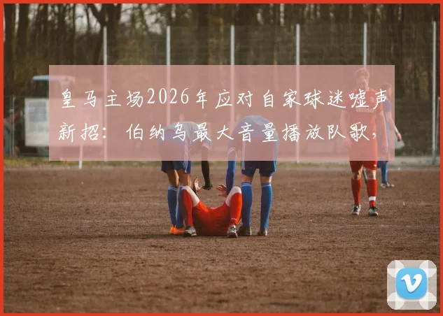 皇马主场2026年应对自家球迷嘘声新招:伯纳乌最大音量播放队歌,详解皇马队歌Hala Madrid歌词与故事