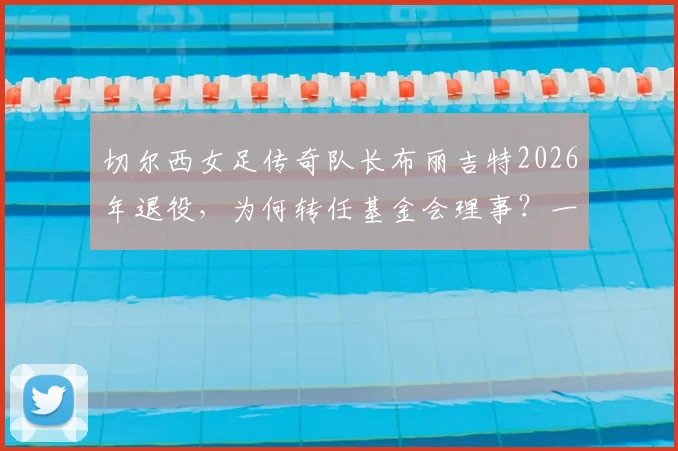 切尔西女足传奇队长布丽吉特2026年退役,为何转任基金会理事?一文回顾其生涯数据与转型内幕
