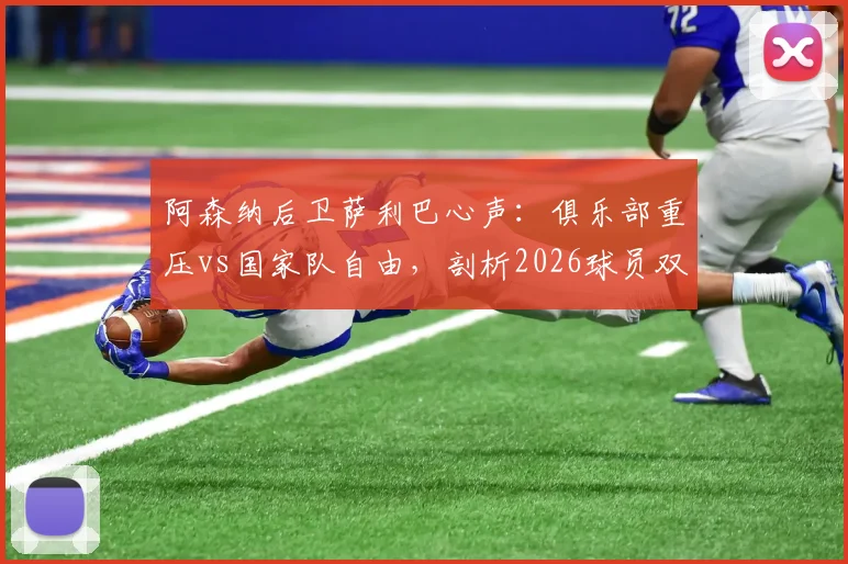 阿森纳后卫萨利巴心声：俱乐部重压vs国家队自由，剖析2026球员双重身份下的真实心态与职业影响