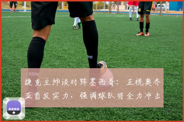 捷克主帅谈对阵墨西哥：正视奥乔亚首发实力，强调球队将全力冲击2026出线名额