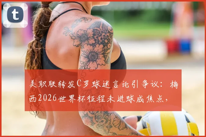 美职联转发C罗球迷言论引争议：梅西2026世界杯征程未进球成焦点，双方球迷论战再起