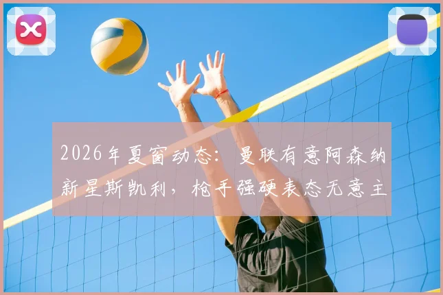 2026年夏窗动态:曼联有意阿森纳新星斯凯利,枪手强硬表态无意主动出售