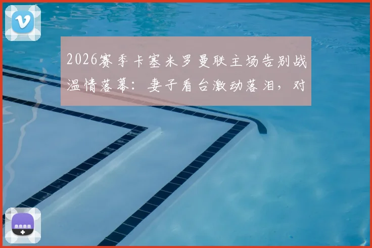 2026赛季卡塞米罗曼联主场告别战温情落幕:妻子看台激动落泪,对手家属暖心安慰展现足坛人情味