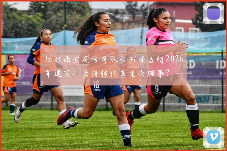 切尔西女足传奇队长布丽吉特2026年退役，为何转任基金会理事？一文回顾其生涯数据与转型内幕