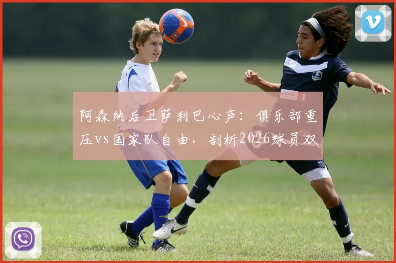 阿森纳后卫萨利巴心声:俱乐部重压vs国家队自由,剖析2026球员双重身份下的真实心态与职业影响