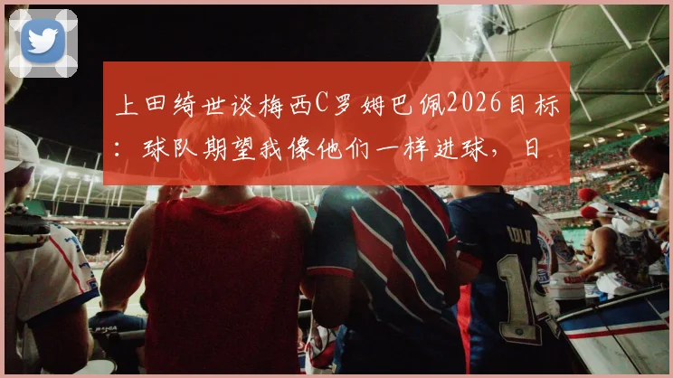 上田绮世谈梅西C罗姆巴佩2026目标：球队期望我像他们一样进球，日本前锋如何追赶顶级标杆？
