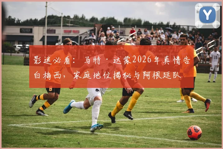 影迷必看：马特·达蒙2026年真情告白梅西，家庭地位揭秘与阿根廷队情缘解析