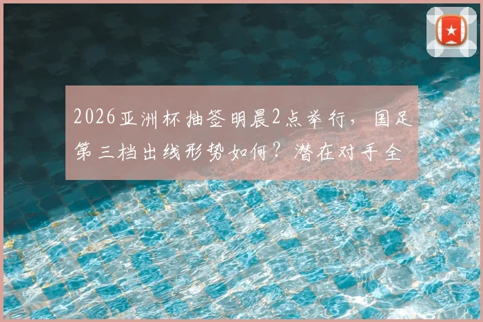 2026亚洲杯抽签明晨2点举行，国足第三档出线形势如何？潜在对手全解析及直播观看指南