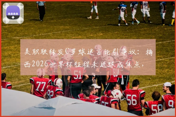 美职联转发C罗球迷言论引争议:梅西2026世界杯征程未进球成焦点,双方球迷论战再起