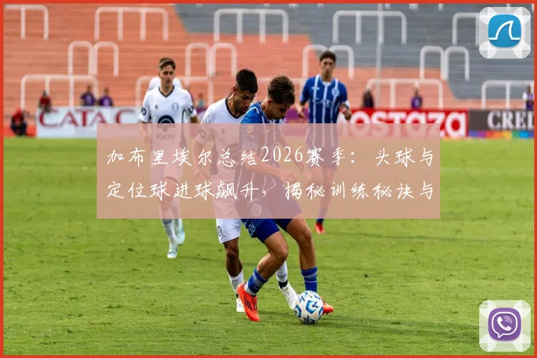 加布里埃尔总结2026赛季:头球与定位球进球飙升,揭秘训练秘诀与萨利巴搭档心得