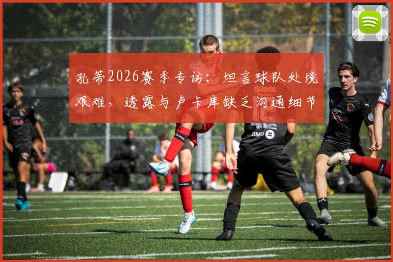 孔蒂2026赛季专访：坦言球队处境艰难，透露与卢卡库缺乏沟通细节