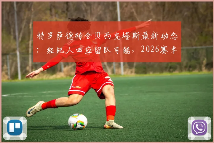 特罗萨德转会贝西克塔斯最新动态:经纪人回应留队可能,2026赛季阿森纳前景分析
