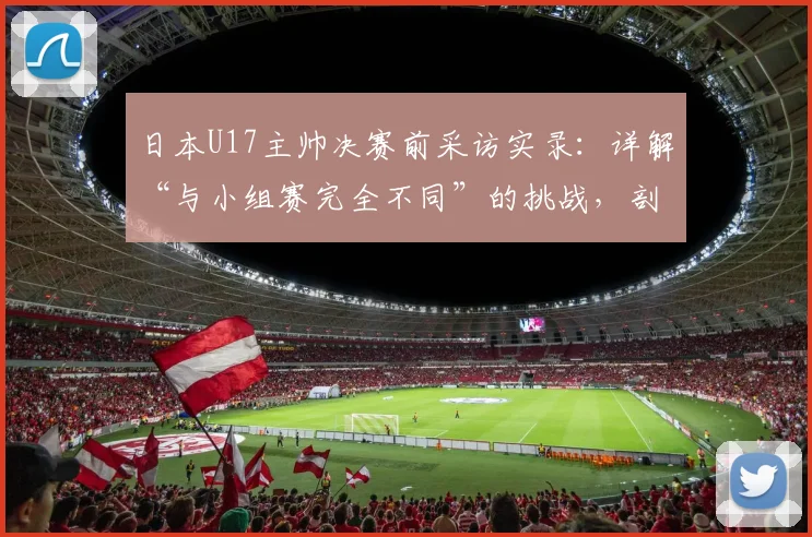 日本U17主帅决赛前采访实录:详解“与小组赛完全不同”的挑战,剖析“无优势”背后的战术准备与心态调整