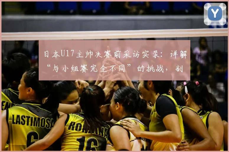 日本U17主帅决赛前采访实录：详解“与小组赛完全不同”的挑战，剖析“无优势”背后的战术准备与心态调整