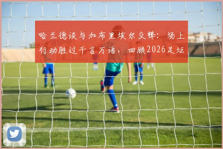 哈兰德谈与加布里埃尔交锋：场上行动胜过千言万语，回顾2026足坛经典回应方式