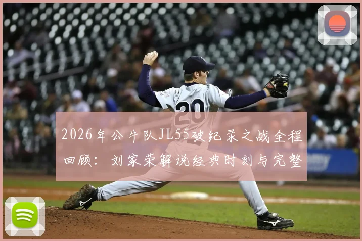 2026年公牛队JL55破纪录之战全程回顾：刘家荣解说经典时刻与完整比赛技术分析