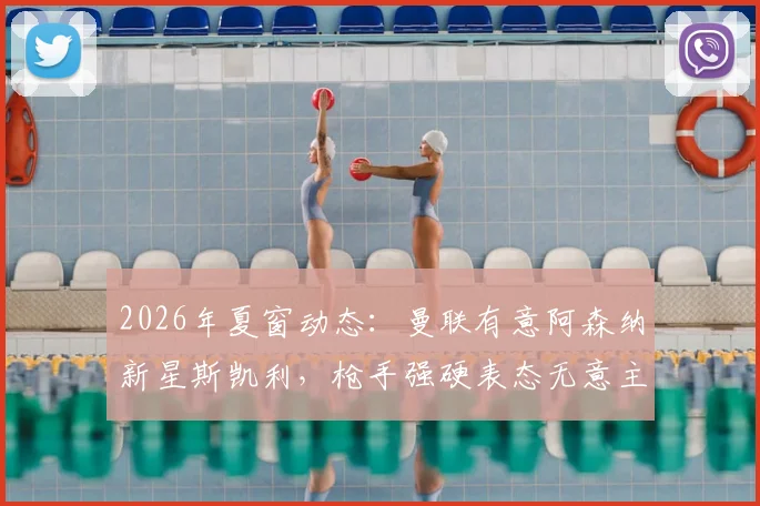 2026年夏窗动态：曼联有意阿森纳新星斯凯利，枪手强硬表态无意主动出售