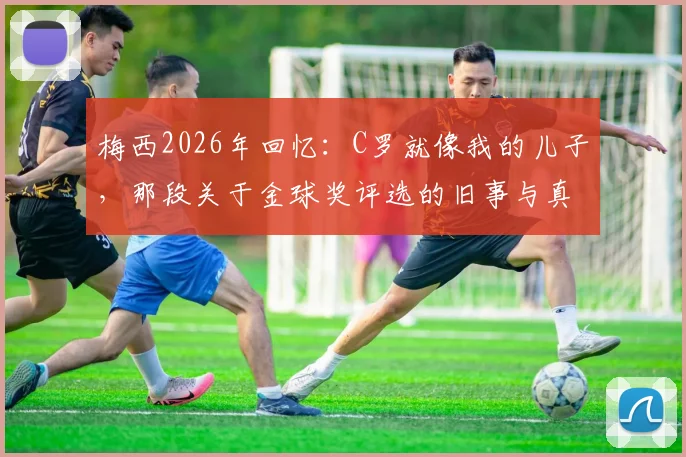 梅西2026年回忆：C罗就像我的儿子，那段关于金球奖评选的旧事与真实关系解读