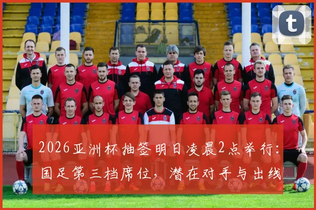 2026亚洲杯抽签明日凌晨2点举行：国足第三档席位，潜在对手与出线前景全解析