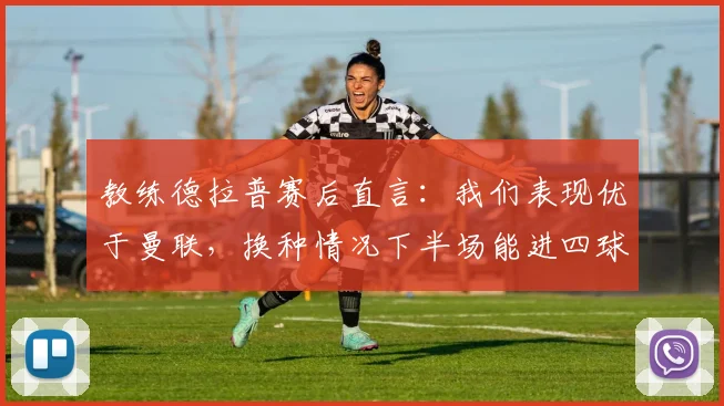 教练德拉普赛后直言:我们表现优于曼联,换种情况下半场能进四球