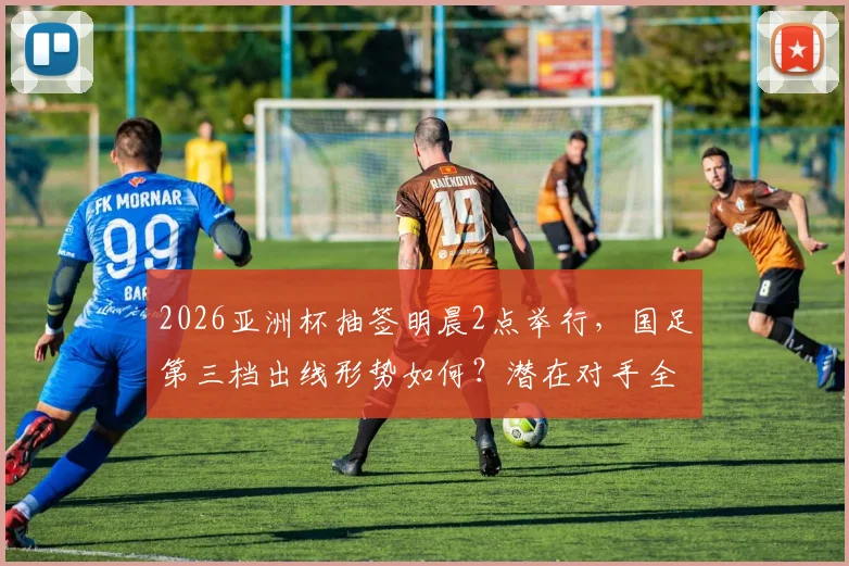 2026亚洲杯抽签明晨2点举行,国足第三档出线形势如何?潜在对手全解析及直播观看指南