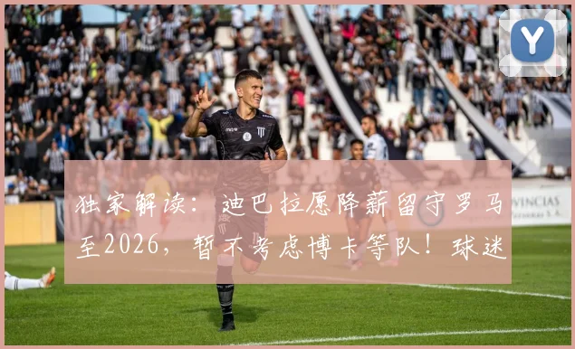 独家解读:迪巴拉愿降薪留守罗马至2026,暂不考虑博卡等队!球迷关心续约进展几何?