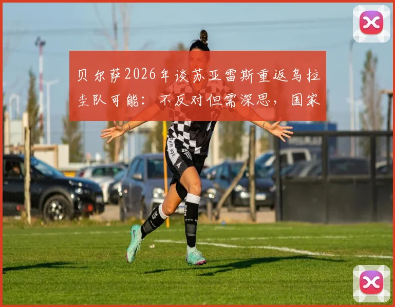 贝尔萨2026年谈苏亚雷斯重返乌拉圭队可能：不反对但需深思，国家队大门如何选择？