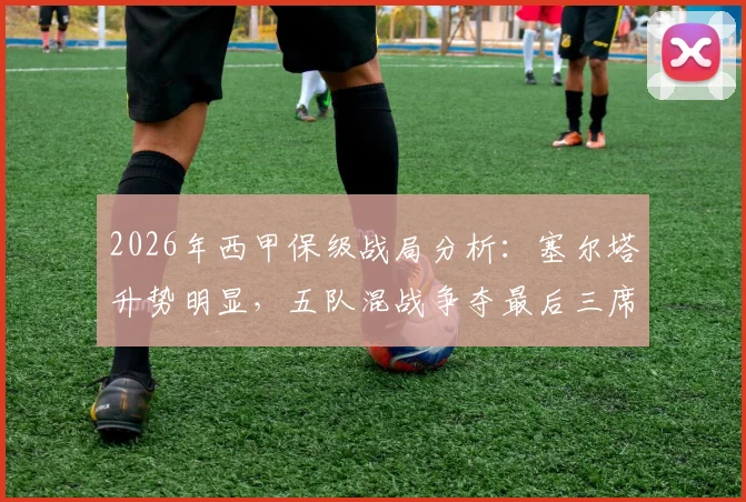 2026年西甲保级战局分析:塞尔塔升势明显,五队混战争夺最后三席安全名额