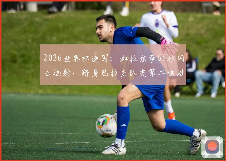 2026世界杯速写:加拉尔萨65秒闪击远射,跻身巴拉圭队史第二快进球,他的技术特点解析