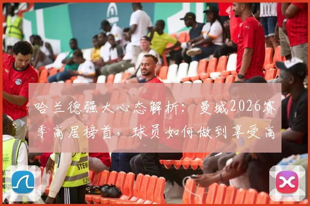 哈兰德强大心态解析：曼城2026赛季高居榜首，球员如何做到享受高光时刻并保持领先？