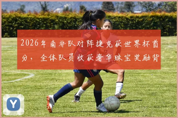 2026年南非队对阵捷克获世界杯首分,全体队员收获奢华珠宝奖励背后故事