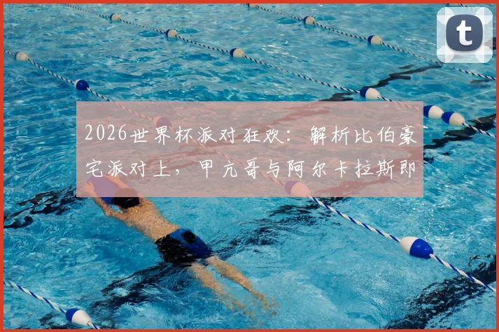 2026世界杯派对狂欢：解析比伯豪宅派对上，甲亢哥与阿尔卡拉斯即兴热舞的幕后与看点