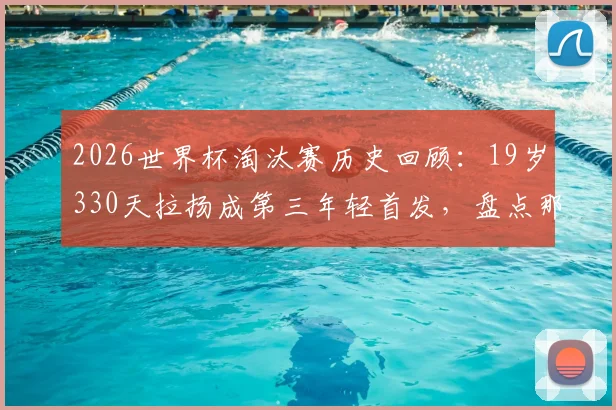 2026世界杯淘汰赛历史回顾：19岁330天拉扬成第三年轻首发，盘点那些扛起压力的天才少年