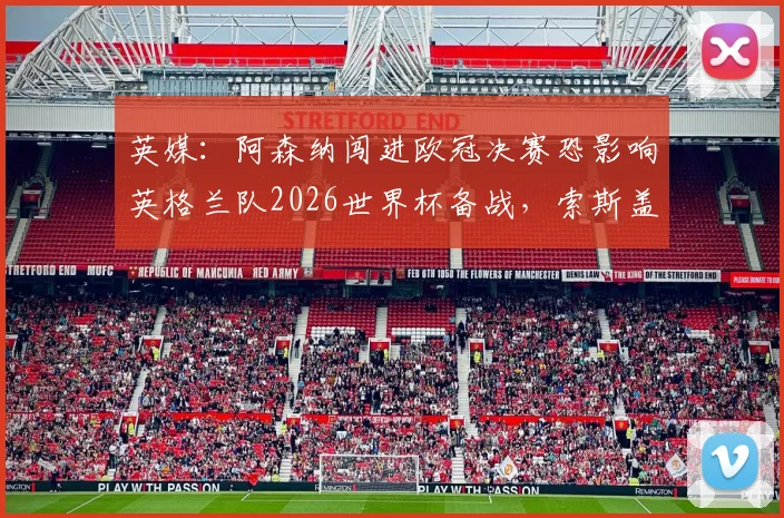 英媒：阿森纳闯进欧冠决赛恐影响英格兰队2026世界杯备战，索斯盖特如何应对两线作战难题？